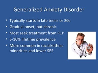 Generalized Anxiety Disorder
• Typically starts in late teens or 20s
• Gradual onset, but chronic
• Most seek treatment from PCP
• 5-10% lifetime prevalence
• More common in racial/ethnic
minorities and lower SES
 