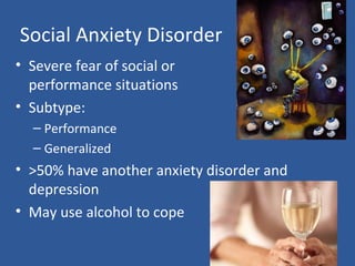 Social Anxiety Disorder
• Severe fear of social or
performance situations
• Subtype:
– Performance
– Generalized
• >50% have another anxiety disorder and
depression
• May use alcohol to cope
 