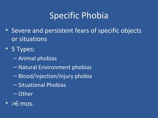 Specific Phobia
• Severe and persistent fears of specific objects
or situations
• 5 Types:
– Animal phobias
– Natural Environment phobias
– Blood/injection/injury phobia
– Situational Phobias
– Other
• >6 mos.
 