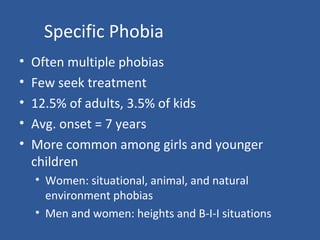 Specific Phobia
• Often multiple phobias
• Few seek treatment
• 12.5% of adults, 3.5% of kids
• Avg. onset = 7 years
• More common among girls and younger
children
• Women: situational, animal, and natural
environment phobias
• Men and women: heights and B-I-I situations
 