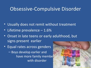 Obsessive-Compulsive Disorder
• Usually does not remit without treatment
• Lifetime prevalence – 1.6%
• Onset in late teens or early adulthood, but
signs present earlier
• Equal rates across genders
– Boys develop earlier and
have more family members
with disorder
 