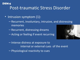 Post-traumatic Stress Disorder
• Intrusion symptom (1):
– Recurrent, involuntary, intrusive, and distressing
memories
– Recurrent, distressing dreams
– Acting or feeling if event recurring
– Intense distress at exposure to
internal or external cues of the event
– Physiological reactivity to cues
DSM-5
 
