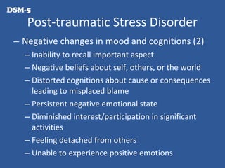 – Negative changes in mood and cognitions (2)
– Inability to recall important aspect
– Negative beliefs about self, others, or the world
– Distorted cognitions about cause or consequences
leading to misplaced blame
– Persistent negative emotional state
– Diminished interest/participation in significant
activities
– Feeling detached from others
– Unable to experience positive emotions
Post-traumatic Stress Disorder
DSM-5
 
