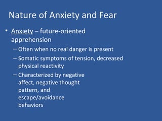 Nature of Anxiety and Fear
• Anxiety – future-oriented
apprehension
– Often when no real danger is present
– Somatic symptoms of tension, decreased
physical reactivity
– Characterized by negative
affect, negative thought
pattern, and
escape/avoidance
behaviors
 