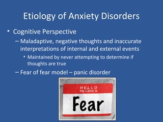 Etiology of Anxiety Disorders
• Cognitive Perspective
– Maladaptive, negative thoughts and inaccurate
interpretations of internal and external events
• Maintained by never attempting to determine if
thoughts are true
– Fear of fear model – panic disorder
 