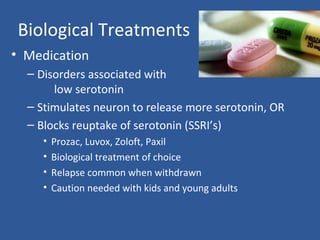Biological Treatments
• Medication
– Disorders associated with
low serotonin
– Stimulates neuron to release more serotonin, OR
– Blocks reuptake of serotonin (SSRI’s)
• Prozac, Luvox, Zoloft, Paxil
• Biological treatment of choice
• Relapse common when withdrawn
• Caution needed with kids and young adults
 