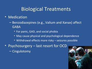 Biological Treatments
• Medication
– Benzodiazepines (e.g., Valium and Xanax) affect
GABA
• For panic, GAD, and social phobia
• May cause physical and psychological dependence
• Withdrawal effects more risky – seizures possible
• Psychosurgery – last resort for OCD
– Cingulotomy
 