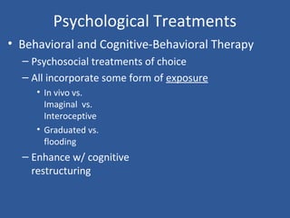 Psychological Treatments
• Behavioral and Cognitive-Behavioral Therapy
– Psychosocial treatments of choice
– All incorporate some form of exposure
• In vivo vs.
Imaginal vs.
Interoceptive
• Graduated vs.
flooding
– Enhance w/ cognitive
restructuring
 