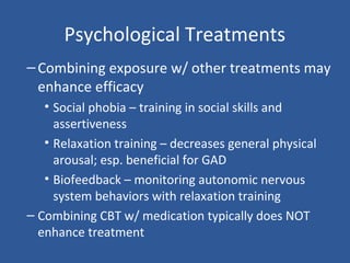 Psychological Treatments
–Combining exposure w/ other treatments may
enhance efficacy
• Social phobia – training in social skills and
assertiveness
• Relaxation training – decreases general physical
arousal; esp. beneficial for GAD
• Biofeedback – monitoring autonomic nervous
system behaviors with relaxation training
– Combining CBT w/ medication typically does NOT
enhance treatment
 