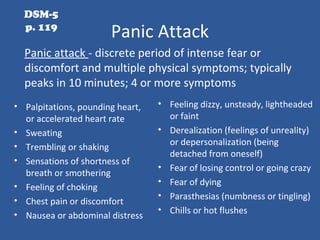 Panic Attack
• Palpitations, pounding heart,
or accelerated heart rate
• Sweating
• Trembling or shaking
• Sensations of shortness of
breath or smothering
• Feeling of choking
• Chest pain or discomfort
• Nausea or abdominal distress
• Feeling dizzy, unsteady, lightheaded
or faint
• Derealization (feelings of unreality)
or depersonalization (being
detached from oneself)
• Fear of losing control or going crazy
• Fear of dying
• Parasthesias (numbness or tingling)
• Chills or hot flushes
Panic attack - discrete period of intense fear or
discomfort and multiple physical symptoms; typically
peaks in 10 minutes; 4 or more symptoms
DSM-5
p. 119
 