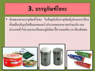 3. บรรจุภัณฑ์โลหะ
• ลักษณะของบรรจุภัณฑ์โลหะ ในปัจจุบันมีบรรจุภัณฑ์รูปแบบกระป๋ อง
ทั้งเคลือบดีบุก/เคลือบแลคเกอร์ (ประเภททนกรด ทนกามะถัน และ
ประเภททั่วไป) และกระป๋ องอะลูมีเนียม ปี๊ป หลอดบีบ กระป๋ องฉีดพ่น
 
