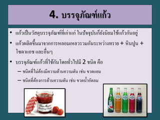 4. บรรจุภัณฑ์แก้ว
• แก้วเป็นวัสดุบรรจุภัณฑ์ที่เก่าแก่ ในปัจจุบันก็ยังนิยมใช้แก้วกันอยู่
• แก้วผลิตขึ้นมาจากการหลอมเหลวรวมกันระหว่างทราย + หินปูน +
โซดาแอช และอื่นๆ
• บรรจุภัณฑ์แก้วที่ใช้กันโดยทั่วไปมี 2 ชนิด คือ
– ชนิดที่ไม่ต้องมีความต้านความดัน เช่น ขวดแยม
– ชนิดที่ต้องการต้านความดัน เช่น ขวดน้าอัดลม
 