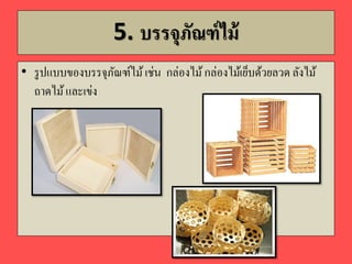 5. บรรจุภัณฑ์ไม้
• รูปแบบของบรรจุภัณฑ์ไม้เช่น กล่องไม้กล่องไม้เย็บด้วยลวด ลังไม้
ถาดไม้และเข่ง
 