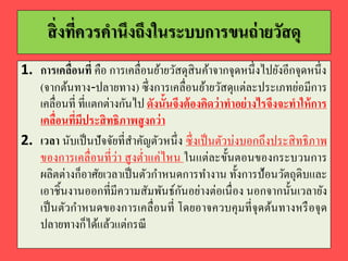 สิ่งที่ควรคำนึงถึงในระบบกำรขนถ่ำยวัสดุ
1. กำรเคลื่อนที่ คือ การเคลื่อนย้ายวัสดุสินค้าจากจุดหนึ่งไปยังอีกจุดหนึ่ง
(จากต้นทาง-ปลายทาง) ซึ่งการเคลื่อนย้ายวัสดุแต่ละประเภทย่อมีการ
เคลื่อนที่ ที่แตกต่างกันไป ดังนั้นจึงต้องคิดว่ำทำอย่ำงไรจึงจะทำให้กำร
เคลื่อนที่มีประสิทธิภำพสูงกว่ำ
2. เวลำ นับเป็นปัจจัยที่สาคัญตัวหนึ่ง ซึ่งเป็นตัวบ่งบอกถึงประสิทธิภาพ
ของการเคลื่อนที่ว่า สูงต่าแค่ไหน ในแต่ละขั้นตอนของกระบวนการ
ผลิตต่างก็อาศัยเวลาเป็นตัวกาหนดการทางาน ทั้งการป้อนวัตถุดิบและ
เอาชิ้นงานออกที่มีความสัมพันธ์กันอย่างต่อเนื่อง นอกจากนั้นเวลายัง
เป็นตัวกาหนดของการเคลื่อนที่ โดยอาจควบคุมที่จุดต้นทางหรือจุด
ปลายทางก็ได้แล้วแต่กรณี
 