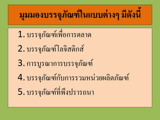 1. บรรจุภัณฑ์เพื่อกำรตลำด
Consumer Packaging
• เน้นการออกแบบรูปร่างและสีสันของบรรจุภัณฑ์ให้มีความโดดเด่น เป็น
เอกลักษณ์ เพื่อตอบสนองต่ออารมณ์ตอบรับของผู้บริโภค
• ต้องคานึงถึงการใช้ชั้นวางของให้ได้ประโยชน์สูงสุด
• รวมถึงบรรจุภัณฑ์ต้องมีความสามารถในการปกป้องสินค้าไม่ให้เกิด
ความเสียหายจากการเคลื่อนย้ายและหยิบถือของลูกค้า
• และบรรจุภัณฑ์เพื่อการตลาดจะต้องพิจารณาด้านโลจิสติกส์ด้วย
 