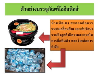 3. กำรบูรณำกำรบรรจุภัณฑ์โลจิสติกส์
Logistics Packaging Integration
• บริษัทต้องมีการบูรณาการกิจกรรมโลจิสติกส์เข้ากับบรรจุภัณฑ์
• มุมมองในแง่ของกำรตลำดสินค้าจะขายได้เนื่องจากมีบรรจุภัณฑ์ที่มี
รูปร่างและสีสันที่น่าสนใจ แต่ในมุมมองของโลจิสติกส์ความสาเร็จใน
การออกแบบบรรจุภัณฑ์คือการทาให้มีต้นทุนรวมหรือต้นทุนในการ
ผลิตที่ต่าที่สุด
• ดังนั้นการบูรณาการบรรจุภัณฑ์โลจิสติกส์ คือ การคานึงถึงวัสดุบรรจุ
ภัณฑ์ที่มีผลต่อน้าหนักบรรจุภัณฑ์อีกทั้งขนาดของบรรจุภัณฑ์ที่มีผลต่อ
ปริมาตรและน้าหนัก
• การเลือกวัสดุและขนาดบรรจุภัณฑ์จึงต้องคานึงถึงรูปแบบการขนส่ง
ต้นทุนขนส่ง ต้นทุนขนย้ายและต้นทุนเก็บรักษา
 