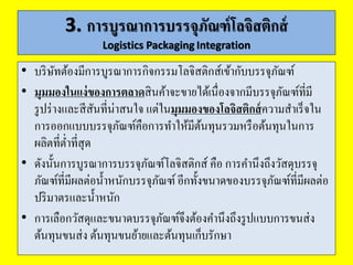 4. บรรจุภัณฑ์กับกำรวมหน่วยผลิตภัณฑ์
Packaging and Unitization
1. หน่วยย่อยผลิตภัณฑ์: Product unit หมายถึง หน่วยผลิตภัณฑ์ที่ขาย
ปลีก เช่น เสื้อ 1 ตัว น้าตาล 1 ถุง เบียร์ 1 ขวดหรือกระป๋ อง การเคลื่อนย้าย
ผลิตภัณฑ์เป็นหน่วยย่อยในลักษณะนี้ต้องใช้เวลาและแรงงานจานวนมาก
อีกทั้งยังมีต้นทุนสูงหากมีการเคลื่อนย้ายด้วยเครื่องจักร รวมถึงการจัดเก็บ
และหยิบสินค้าในคลังสินค้าก็ใช้เวลานาน สินค้าหน่วยย่อยในลักษณะนี้จึง
ไม่ประหยัดในระบบโลจิสติกส์ฯ
2. หน่วยรวมย่อย: Carton หมายถึง การบรรจุหน่วยย่อยหลายๆ หน่วย
รวมกันเป็นหน่วยที่ใหญ่ขึ้น วัตถุประสงค์อาจเพื่อใช้ในการขายปลีกหรือ
การถือติดตัว เช่น เบียร์จะบรรจุในกล่อง 6 ขวด หน่วยรวมย่อยทาให้การ
จัดเก็บและการนับจานวนทาได้ง่ายและเร็วขึ้นสาหรับร้านค้าปลีก
 