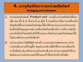 4. บรรจุภัณฑ์กับกำรวมหน่วยผลิตภัณฑ์ (ต่อ)
Packaging and Unitization
3. รวมหน่วยรวมย่อย: Master Cartons หมายถึงการรวมหน่วยรวม
ย่อยหลายหน่วยให้เป็นหน่วยใหญ่ขึ้นเพื่อเอื้อประโยชน์ต่อการยกขน และ
การเคลื่อนย้าย เช่น เบียร์ 4 cartons ห่อรวมกันเป็น master
carton สามารถขนย้ายโดยใช้แรงงานคนได้
4. หน่วยรวมใหญ่: Unitization or Containerization หมายถึง
การบรรจุหน่วยรวมย่อยหลายหน่วยรวมกันให้เป็นหน่วยใหญ่ขึ้น
(Unitization) การรวมหน่วยแบบนี้ต้องใช้อุปกรณ์ เช่น แคร่วางสินค้า
(pallet) โดยวาง master carton บน pallet และซ้อนกันจานวน
หนึ่ง จานวนที่วางได้ขึ้นอยู่กับขนาด pallet และขนาด master
carton วิธีขนย้ายต้องใช้เครื่องจักร เช่น ฟอร์คลิฟท์หน่วยรวมใหญ่เป็น
ประโยชน์ในการขนย้าย จัดเก็บและขนส่ง ทาได้รวดเร็วและมีต้นทุนต่า
 