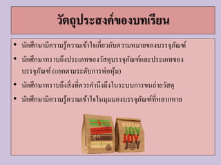 วัตถุประสงค์ของบทเรียน
• นักศึกษามีความรู้ความเข้าใจเกี่ยวกับความหมายของบรรจุภัณฑ์
• นักศึกษาทราบถึงประเภทของวัสดุบรรจุภัณฑ์และประเภทของ
บรรจุภัณฑ์(แยกตามระดับการห่อหุ้ม)
• นักศึกษาทราบถึงสิ่งที่ควรคานึงถึงในระบบการขนถ่ายวัสดุ
• นักศึกษามีความรู้ความเข้าใจในมุมมองบรรจุภัณฑ์ที่หลากหาย
 