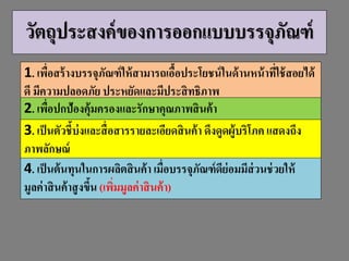 วัตถุประสงค์ของกำรออกแบบบรรจุภัณฑ์
1. เพื่อสร้ำงบรรจุภัณฑ์ให้สำมำรถเอื้อประโยชน์ในด้ำนหน้ำที่ใช้สอยได้
ดี มีควำมปลอดภัย ประหยัดและมีประสิทธิภำพ
2. เพื่อปกป้องคุ้มครองและรักษำคุณภำพสินค้ำ
3. เป็นตัวชี้บ่งและสื่อสำรรำยละเอียดสินค้ำ ดึงดูดผู้บริโภคแสดงถึง
ภำพลักษณ์
4. เป็นต้นทุนในกำรผลิตสินค้ำ เมื่อบรรจุภัณฑ์ดีย่อมมีส่วนช่วยให้
มูลค่ำสินค้ำสูงขึ้น (เพิ่มมูลค่ำสินค้ำ)
 