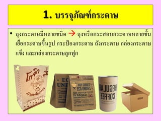 1. บรรจุภัณฑ์กระดำษ
• ถุงกระดาษมีหลายชนิด  ถุงหรือกระสอบกระดาษหลายชั้น
เยื่อกระดาษขึ้นรูป กระป๋ องกระดาษ ถังกระดาษ กล่องกระดาษ
แข็ง และกล่องกระดาษลูกฟูก
 