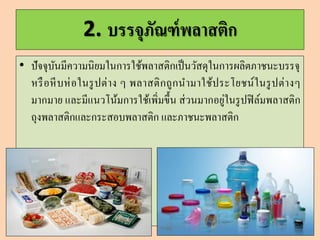2. บรรจุภัณฑ์พลำสติก
• ปัจจุบันมีความนิยมในการใช้พลาสติกเป็นวัสดุในการผลิตภาชนะบรรจุ
หรือหีบห่อในรูปต่าง ๆ พลาสติกถูกนามาใช้ประโยชน์ในรูปต่างๆ
มากมาย และมีแนวโน้มการใช้เพิ่มขึ้น ส่วนมากอยู่ในรูปฟิล์มพลาสติก
ถุงพลาสติกและกระสอบพลาสติก และภาชนะพลาสติก
 