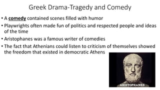 Greek Drama-Tragedy and Comedy
• A comedy contained scenes filled with humor
• Playwrights often made fun of politics and respected people and ideas
of the time
• Aristophanes was a famous writer of comedies
• The fact that Athenians could listen to criticism of themselves showed
the freedom that existed in democratic Athens
 