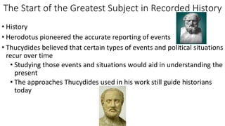 The Start of the Greatest Subject in Recorded History
• History
• Herodotus pioneered the accurate reporting of events
• Thucydides believed that certain types of events and political situations
recur over time
• Studying those events and situations would aid in understanding the
present
• The approaches Thucydides used in his work still guide historians
today
 