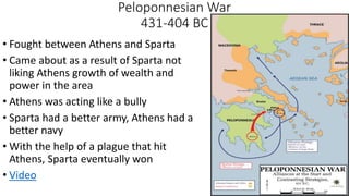 Peloponnesian War
431-404 BC
• Fought between Athens and Sparta
• Came about as a result of Sparta not
liking Athens growth of wealth and
power in the area
• Athens was acting like a bully
• Sparta had a better army, Athens had a
better navy
• With the help of a plague that hit
Athens, Sparta eventually won
• Video
 