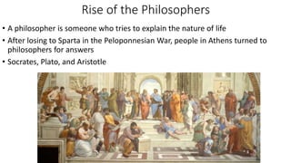 Rise of the Philosophers
• A philosopher is someone who tries to explain the nature of life
• After losing to Sparta in the Peloponnesian War, people in Athens turned to
philosophers for answers
• Socrates, Plato, and Aristotle
 
