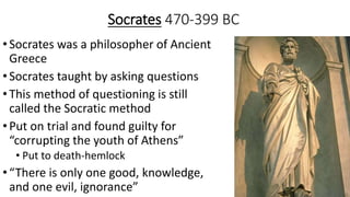 Socrates 470-399 BC
•Socrates was a philosopher of Ancient
Greece
•Socrates taught by asking questions
•This method of questioning is still
called the Socratic method
•Put on trial and found guilty for
“corrupting the youth of Athens”
• Put to death-hemlock
•“There is only one good, knowledge,
and one evil, ignorance”
 