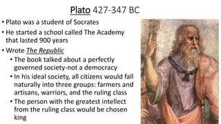 Plato 427-347 BC
• Plato was a student of Socrates
• He started a school called The Academy
that lasted 900 years
• Wrote The Republic
• The book talked about a perfectly
governed society-not a democracy
• In his ideal society, all citizens would fall
naturally into three groups: farmers and
artisans, warriors, and the ruling class
• The person with the greatest intellect
from the ruling class would be chosen
king
 