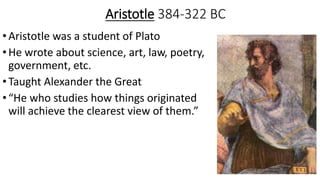 Aristotle 384-322 BC
•Aristotle was a student of Plato
•He wrote about science, art, law, poetry,
government, etc.
•Taught Alexander the Great
•“He who studies how things originated
will achieve the clearest view of them.”
 