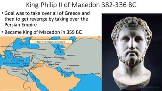 King Philip II of Macedon 382-336 BC
• Goal was to take over all of Greece and
then to get revenge by taking over the
Persian Empire
• Became King of Macedon in 359 BC
 