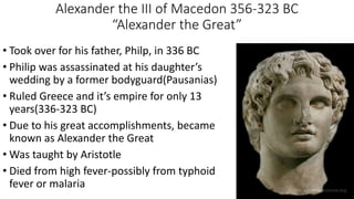 Alexander the III of Macedon 356-323 BC
“Alexander the Great”
• Took over for his father, Philp, in 336 BC
• Philip was assassinated at his daughter’s
wedding by a former bodyguard(Pausanias)
• Ruled Greece and it’s empire for only 13
years(336-323 BC)
• Due to his great accomplishments, became
known as Alexander the Great
• Was taught by Aristotle
• Died from high fever-possibly from typhoid
fever or malaria
 