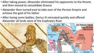 • After taking power, Alexander eliminated his opponents to the throne
and then moved to consolidate Greece
• Alexander then turned east to take over of the Persian Empire and
achieve the goal of his father
• After losing some battles, Darius III retreated quickly and offered
Alexander all lands west of the Euphrates River
 