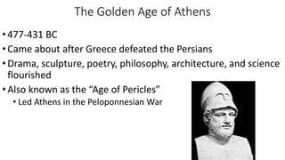 The Golden Age of Athens
•477-431 BC
•Came about after Greece defeated the Persians
•Drama, sculpture, poetry, philosophy, architecture, and science
flourished
•Also known as the “Age of Pericles”
• Led Athens in the Peloponnesian War
 