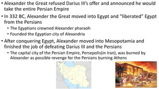 • Alexander the Great refused Darius III’s offer and announced he would
take the entire Persian Empire
• In 332 BC, Alexander the Great moved into Egypt and “liberated” Egypt
from the Persians
• The Egyptians crowned Alexander pharaoh
• Founded the Egyptian city of Alexandria
• After conquering Egypt, Alexander moved into Mesopotamia and
finished the job of defeating Darius III and the Persians
• The capital city of the Persian Empire, Persepolis(in Iran), was burned by
Alexander as possible revenge for the Persians burning Athens
 