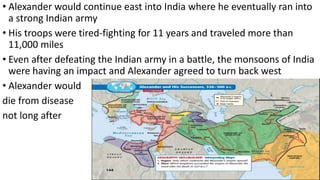 • Alexander would continue east into India where he eventually ran into
a strong Indian army
• His troops were tired-fighting for 11 years and traveled more than
11,000 miles
• Even after defeating the Indian army in a battle, the monsoons of India
were having an impact and Alexander agreed to turn back west
• Alexander would
die from disease
not long after
 