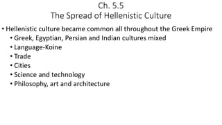Ch. 5.5
The Spread of Hellenistic Culture
• Hellenistic culture became common all throughout the Greek Empire
• Greek, Egyptian, Persian and Indian cultures mixed
• Language-Koine
• Trade
• Cities
• Science and technology
• Philosophy, art and architecture
 