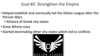 Goal #2: Strengthen the Empire
•Helped establish and eventually led the Delian League after the
Persian Wars
•Alliance of Greek city-states
•Grew Athens navy
•Started dominating other city-states which led to conflicts
 