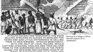 MANY AFRICAN RULERS AND MERCHANTS PLAYED A
WILLING ROLE IN THE ATLANTIC SLAVE TRADE.
AFRICAN RULERS AND MERCHANTS HAD BEEN
SELLING AFRICANS AS SLAVES TO MUSLIMS FOR
YEARS AND SAW LITTLE DIFFERENCE IN SELLING
THEM TO WESTERNERS. AFRICAN MERCHANTS,
WITH THE HELP OF LOCAL RULERS, WOULD
CAPTURE AFRICANS, ENSLAVE AND THEN DELIVER
THEM TO THE EUROPEANS WAITING IN THE PORTS
ALONG THE WESTERN AND EASTERN COASTS OF
.
Burning of a village in Africa
and the capture of its
inhabitants.
 