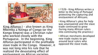 King Alfonso I – also known as King
Mbemba a Nzinga of Congo (or the
Kongo Empire) was a Christian ruler
who worked closely with the
Portuguese. In the beginning, King
Alfonso participated in the profitable
slave trade in the Congo. However, it
was not long into his rule that he
realized the devastating effect of
1526- King Alfonso writes a
letter to the king of Portugal
protesting the capturing and
enslavement of Africans.
King Alfonso’s plea for help
was unanswered and the slave
trade continued to grow
(luring many African rulers
into continuing the practice.)
African merchants developed
new trade routes to get
around local rulers who
opposed the slave trade.
 