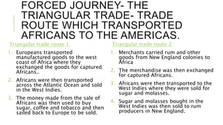 FORCED JOURNEY- THE
TRIANGULAR TRADE- TRADE
ROUTE WHICH TRANSPORTED
AFRICANS TO THE AMERICAS.
Triangular trade route 1:
1. Europeans transported
manufactured goods to the west
coast of Africa where they
exchanged the goods for captured
Africans..
2. Africans were then transported
across the Atlantic Ocean and sold
in the West Indies.
3. The money made from the sale of
Africans was then used to buy
sugar, coffee and tobacco and then
sailed back to Europe to be sold.
Triangular trade route 2:
1. Merchants carried rum and other
goods from New England colonies to
Africa
2. The merchandise was then exchanged
for captured Africans.
3. Africans were then transported to the
West Indies where they were sold for
sugar and molasses.
4. Sugar and molasses bought in the
West Indies was then sold to rum
producers in New England.
 