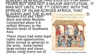 SLAVERY IN AFRICA- HAD EXISTED FOR MANY
YEARS BUT WAS NOT A MAJOR INSTITUTION. IT
WAS NOT UNTIL THE 7TH CENTURY, WITH THE
SPREAD OF ISLAM ACROSS AFRICA, THAT
SLAVERY AND THE SLAVE TRADE INCREASED.
Between 650 and 1600-
black and white Muslims
transported about 4.8
million Africans to the
Muslim lands of Southwest
Asia.
These slaves had some legal
rights and opportunities.
Some served as generals in
the army. Some owned
large estates and slaves.
Slaves could marry out of 13th century slave market in Yemen
 