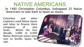 NATIVE AMERICANS
In 1492 Christopher Columbus, kidnapped 25 Native
Americans to take back to Spain as slaves.
Columbus and other
explorers used Native slaves
and labor to finance there
conquests of new
lands. Within the first
decade, 3,000 to 6,000
Native American slaves were
sent to Seville, Spain, for
sale.
 