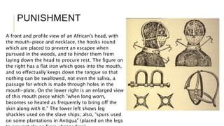 PUNISHMENT
A front and profile view of an African's head, with
the mouth-piece and necklace, the hooks round
which are placed to prevent an escapee when
pursued in the woods, and to hinder them from
laying down the head to procure rest. The figure on
the right has a flat iron which goes into the mouth,
and so effectually keeps down the tongue so that
nothing can be swallowed, not even the saliva, a
passage for which is made through holes in the
mouth-plate. On the lower right is an enlarged view
of this mouth piece which "when long worn,
becomes so heated as frequently to bring off the
skin along with it." The lower left shows leg
shackles used on the slave ships; also, "spurs used
on some plantations in Antigua" (placed on the legs
 