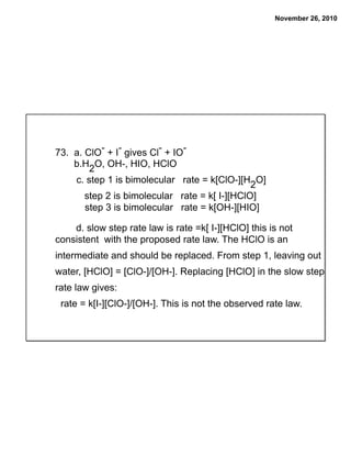 November 26, 2010
73. a. ClO- + I- gives Cl- + IO-
b.H2O, OH-, HIO, HClO
c. step 1 is bimolecular rate = k[ClO-][H2O]
step 2 is bimolecular rate = k[ I-][HClO]
step 3 is bimolecular rate = k[OH-][HIO]
d. slow step rate law is rate =k[ I-][HClO] this is not
consistent with the proposed rate law. The HClO is an
intermediate and should be replaced. From step 1, leaving out
water, [HClO] = [ClO-]/[OH-]. Replacing [HClO] in the slow step
rate law gives:
rate = k[I-][ClO-]/[OH-]. This is not the observed rate law.
 