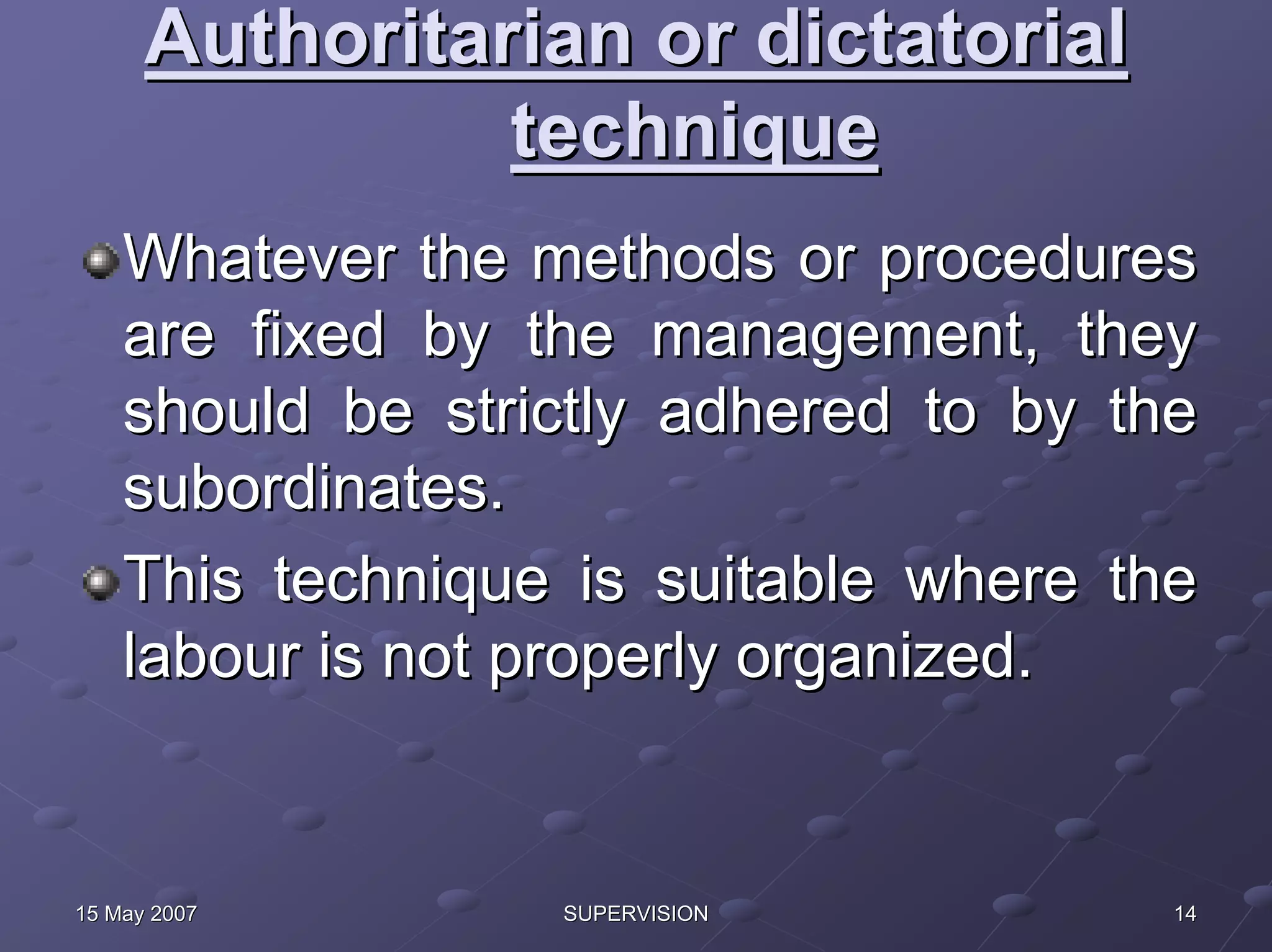 Authoritarian or dictatorial
                technique
    Whatever the methods or procedures
    are fixed by the management, they
    should be strictly adhered to by the
    subordinates.
    This technique is suitable where the
    labour is not properly organized.


15 May 2007       SUPERVISION          14
 
