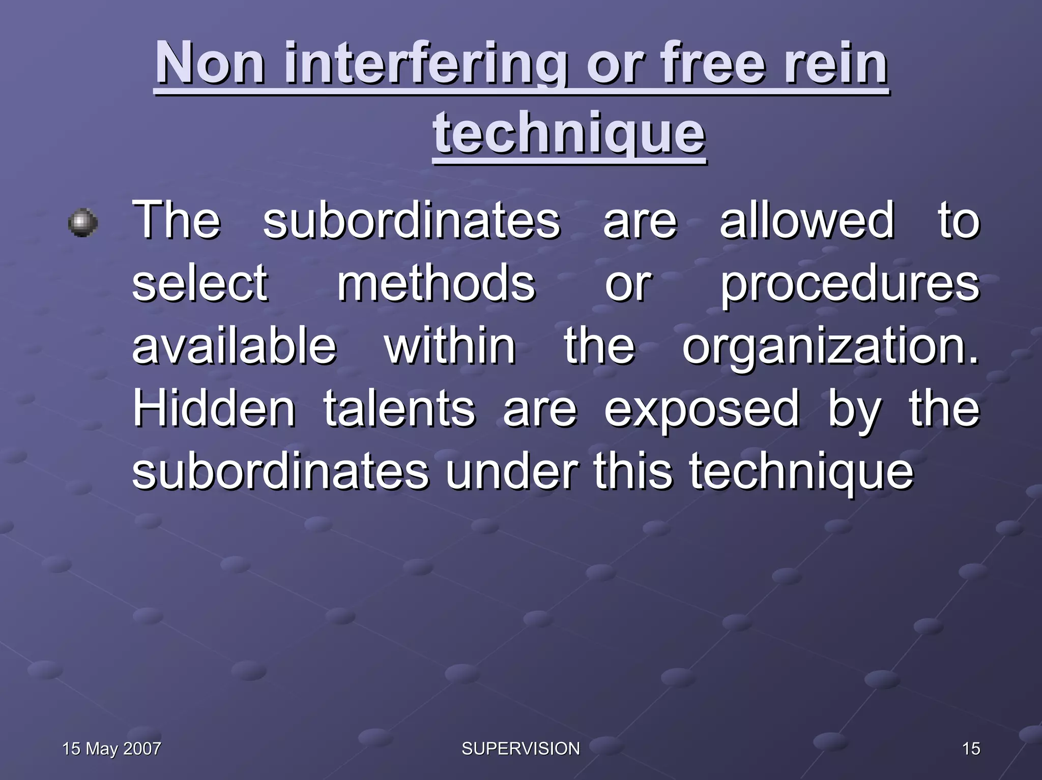 Non interfering or free rein
                   technique
       The subordinates are allowed to
       select methods or procedures
       available within the organization.
       Hidden talents are exposed by the
       subordinates under this technique




15 May 2007         SUPERVISION         15
 